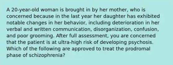 A 20-year-old woman is brought in by her mother, who is concerned because in the last year her daughter has exhibited notable changes in her behavior, including deterioration in her verbal and written communication, disorganization, confusion, and poor grooming. After full assessment, you are concerned that the patient is at ultra-high risk of developing psychosis. Which of the following are approved to treat the prodromal phase of schizophrenia?