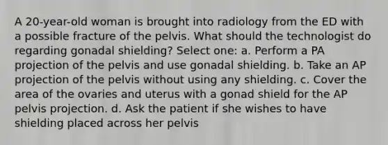 A 20-year-old woman is brought into radiology from the ED with a possible fracture of the pelvis. What should the technologist do regarding gonadal shielding? Select one: a. Perform a PA projection of the pelvis and use gonadal shielding. b. Take an AP projection of the pelvis without using any shielding. c. Cover the area of the ovaries and uterus with a gonad shield for the AP pelvis projection. d. Ask the patient if she wishes to have shielding placed across her pelvis