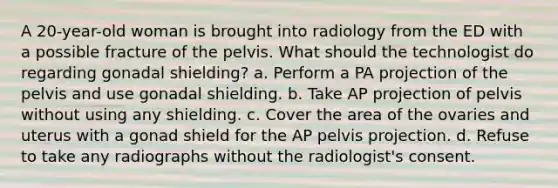 A 20-year-old woman is brought into radiology from the ED with a possible fracture of the pelvis. What should the technologist do regarding gonadal shielding? a. Perform a PA projection of the pelvis and use gonadal shielding. b. Take AP projection of pelvis without using any shielding. c. Cover the area of the ovaries and uterus with a gonad shield for the AP pelvis projection. d. Refuse to take any radiographs without the radiologist's consent.