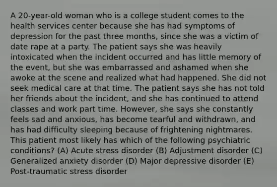 A 20-year-old woman who is a college student comes to the health services center because she has had symptoms of depression for the past three months, since she was a victim of date rape at a party. The patient says she was heavily intoxicated when the incident occurred and has little memory of the event, but she was embarrassed and ashamed when she awoke at the scene and realized what had happened. She did not seek medical care at that time. The patient says she has not told her friends about the incident, and she has continued to attend classes and work part time. However, she says she constantly feels sad and anxious, has become tearful and withdrawn, and has had difficulty sleeping because of frightening nightmares. This patient most likely has which of the following psychiatric conditions? (A) Acute stress disorder (B) Adjustment disorder (C) <a href='https://www.questionai.com/knowledge/k2luBKT7nH-generalized-anxiety-disorder' class='anchor-knowledge'>generalized anxiety disorder</a> (D) Major depressive disorder (E) <a href='https://www.questionai.com/knowledge/kYGmvqYaVP-post-traumatic-stress-disorder' class='anchor-knowledge'>post-traumatic stress disorder</a>