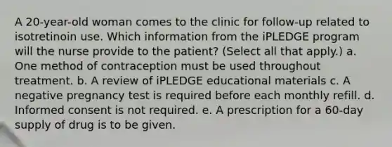 A 20-year-old woman comes to the clinic for follow-up related to isotretinoin use. Which information from the iPLEDGE program will the nurse provide to the patient? (Select all that apply.) a. One method of contraception must be used throughout treatment. b. A review of iPLEDGE educational materials c. A negative pregnancy test is required before each monthly refill. d. Informed consent is not required. e. A prescription for a 60-day supply of drug is to be given.