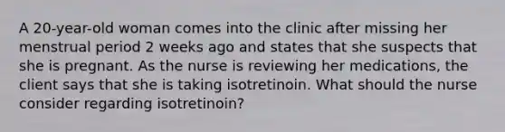 A 20-year-old woman comes into the clinic after missing her menstrual period 2 weeks ago and states that she suspects that she is pregnant. As the nurse is reviewing her medications, the client says that she is taking isotretinoin. What should the nurse consider regarding isotretinoin?