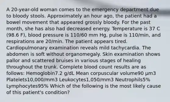 A 20-year-old woman comes to the emergency department due to bloody stools. Approximately an hour ago, the patient had a bowel movement that appeared grossly bloody. For the past month, she has also had decreased energy. Temperature is 37 C (98.6 F), blood pressure is 110/60 mm Hg, pulse is 110/min, and respirations are 20/min. The patient appears tired. Cardiopulmonary examination reveals mild tachycardia. The abdomen is soft without organomegaly. Skin examination shows pallor and scattered bruises in various stages of healing throughout the trunk. Complete blood count results are as follows: Hemoglobin7.2 g/dL Mean corpuscular volume90 µm3 Platelets10,000/mm3 Leukocytes1,050/mm3 Neutrophils5% Lymphocytes95% Which of the following is the most likely cause of this patient's condition?