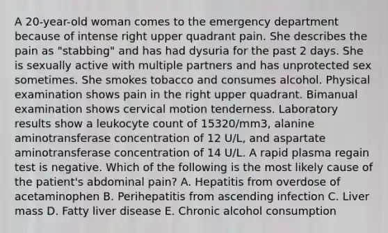 A 20-year-old woman comes to the emergency department because of intense right upper quadrant pain. She describes the pain as "stabbing" and has had dysuria for the past 2 days. She is sexually active with multiple partners and has unprotected sex sometimes. She smokes tobacco and consumes alcohol. Physical examination shows pain in the right upper quadrant. Bimanual examination shows cervical motion tenderness. Laboratory results show a leukocyte count of 15320/mm3, alanine aminotransferase concentration of 12 U/L, and aspartate aminotransferase concentration of 14 U/L. A rapid plasma regain test is negative. Which of the following is the most likely cause of the patient's abdominal pain? A. Hepatitis from overdose of acetaminophen B. Perihepatitis from ascending infection C. Liver mass D. Fatty liver disease E. Chronic alcohol consumption