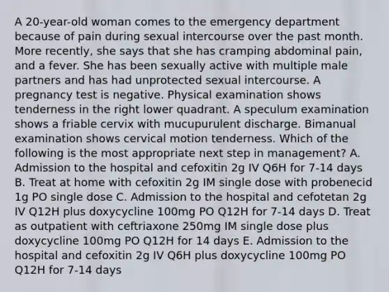 A 20-year-old woman comes to the emergency department because of pain during sexual intercourse over the past month. More recently, she says that she has cramping abdominal pain, and a fever. She has been sexually active with multiple male partners and has had unprotected sexual intercourse. A pregnancy test is negative. Physical examination shows tenderness in the right lower quadrant. A speculum examination shows a friable cervix with mucupurulent discharge. Bimanual examination shows cervical motion tenderness. Which of the following is the most appropriate next step in management? A. Admission to the hospital and cefoxitin 2g IV Q6H for 7-14 days B. Treat at home with cefoxitin 2g IM single dose with probenecid 1g PO single dose C. Admission to the hospital and cefotetan 2g IV Q12H plus doxycycline 100mg PO Q12H for 7-14 days D. Treat as outpatient with ceftriaxone 250mg IM single dose plus doxycycline 100mg PO Q12H for 14 days E. Admission to the hospital and cefoxitin 2g IV Q6H plus doxycycline 100mg PO Q12H for 7-14 days