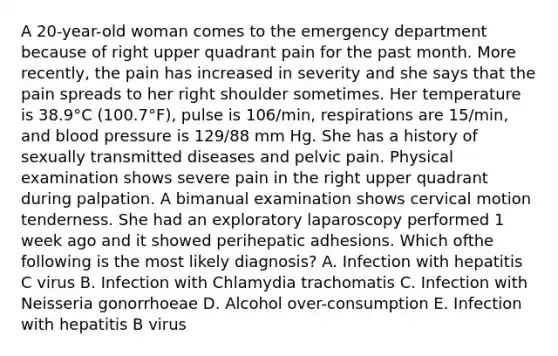 A 20-year-old woman comes to the emergency department because of right upper quadrant pain for the past month. More recently, the pain has increased in severity and she says that the pain spreads to her right shoulder sometimes. Her temperature is 38.9°C (100.7°F), pulse is 106/min, respirations are 15/min, and blood pressure is 129/88 mm Hg. She has a history of sexually transmitted diseases and pelvic pain. Physical examination shows severe pain in the right upper quadrant during palpation. A bimanual examination shows cervical motion tenderness. She had an exploratory laparoscopy performed 1 week ago and it showed perihepatic adhesions. Which ofthe following is the most likely diagnosis? A. Infection with hepatitis C virus B. Infection with Chlamydia trachomatis C. Infection with Neisseria gonorrhoeae D. Alcohol over-consumption E. Infection with hepatitis B virus