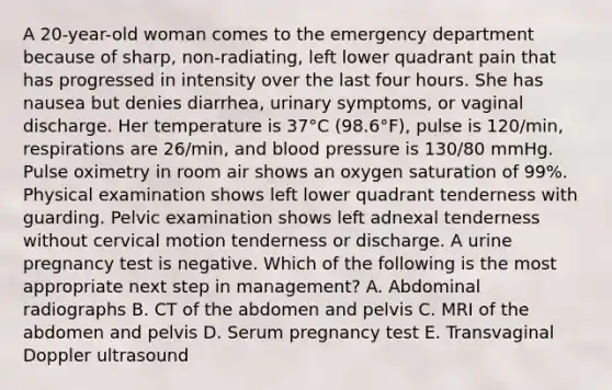 A 20-year-old woman comes to the emergency department because of sharp, non-radiating, left lower quadrant pain that has progressed in intensity over the last four hours. She has nausea but denies diarrhea, urinary symptoms, or vaginal discharge. Her temperature is 37°C (98.6°F), pulse is 120/min, respirations are 26/min, and blood pressure is 130/80 mmHg. Pulse oximetry in room air shows an oxygen saturation of 99%. Physical examination shows left lower quadrant tenderness with guarding. Pelvic examination shows left adnexal tenderness without cervical motion tenderness or discharge. A urine pregnancy test is negative. Which of the following is the most appropriate next step in management? A. Abdominal radiographs B. CT of the abdomen and pelvis C. MRI of the abdomen and pelvis D. Serum pregnancy test E. Transvaginal Doppler ultrasound