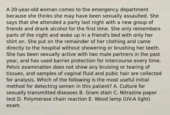 A 20-year-old woman comes to the emergency department because she thinks she may have been sexually assaulted. She says that she attended a party last night with a new group of friends and drank alcohol for the first time. She only remembers parts of the night and woke up in a friend's bed with only her shirt on. She put on the remainder of her clothing and came directly to the hospital without showering or brushing her teeth. She has been sexually active with two male partners in the past year, and has used barrier protection for intercourse every time. Pelvic examination does not show any bruising or tearing of tissues, and samples of vaginal fluid and pubic hair are collected for analysis. Which of the following is the most useful initial method for detecting semen in this patient? A. Culture for sexually transmitted diseases B. Gram stain C. Nitrazine paper test D. Polymerase chain reaction E. Wood lamp (UV-A light) exam