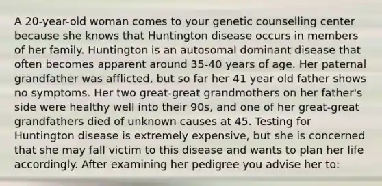 A 20-year-old woman comes to your genetic counselling center because she knows that Huntington disease occurs in members of her family. Huntington is an autosomal dominant disease that often becomes apparent around 35-40 years of age. Her paternal grandfather was afflicted, but so far her 41 year old father shows no symptoms. Her two great-great grandmothers on her father's side were healthy well into their 90s, and one of her great-great grandfathers died of unknown causes at 45. Testing for Huntington disease is extremely expensive, but she is concerned that she may fall victim to this disease and wants to plan her life accordingly. After examining her pedigree you advise her to: