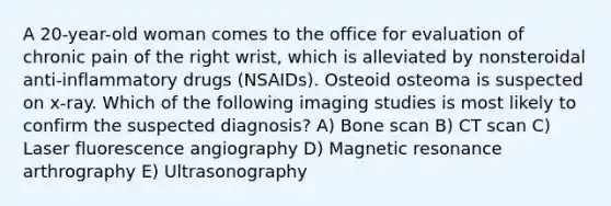 A 20-year-old woman comes to the office for evaluation of chronic pain of the right wrist, which is alleviated by nonsteroidal anti-inflammatory drugs (NSAIDs). Osteoid osteoma is suspected on x-ray. Which of the following imaging studies is most likely to confirm the suspected diagnosis? A) Bone scan B) CT scan C) Laser fluorescence angiography D) Magnetic resonance arthrography E) Ultrasonography