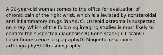 A 20-year-old woman comes to the office for evaluation of chronic pain of the right wrist, which is alleviated by nonsteroidal anti-inflammatory drugs (NSAIDs). Osteoid osteoma is suspected on x-ray. Which of the following imaging studies is most likely to confirm the suspected diagnosis? A) Bone scanB) CT scanC) Laser fluorescence angiographyD) Magnetic resonance arthrographyE) Ultrasonography