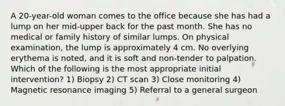 A 20-year-old woman comes to the office because she has had a lump on her mid-upper back for the past month. She has no medical or family history of similar lumps. On physical examination, the lump is approximately 4 cm. No overlying erythema is noted, and it is soft and non-tender to palpation. Which of the following is the most appropriate initial intervention? 1) Biopsy 2) CT scan 3) Close monitoring 4) Magnetic resonance imaging 5) Referral to a general surgeon