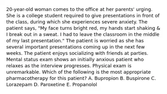 20-year-old woman comes to the office at her parents' urging. She is a college student required to give presentations in front of the class, during which she experiences severe anxiety. The patient says, "My face turns bright red, my hands start shaking & I break out in a sweat. I had to leave the classroom in the middle of my last presentation." The patient is worried as she has several important presentations coming up in the next few weeks. The patient enjoys socializing with friends at parties. Mental status exam shows an initially anxious patient who relaxes as the interview progresses. Physical exam is unremarkable. Which of the following is the most appropriate pharmacotherapy for this patient? A. Bupropion B. Buspirone C. Lorazepam D. Paroxetine E. Propanolol