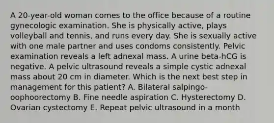 A 20-year-old woman comes to the office because of a routine gynecologic examination. She is physically active, plays volleyball and tennis, and runs every day. She is sexually active with one male partner and uses condoms consistently. Pelvic examination reveals a left adnexal mass. A urine beta-hCG is negative. A pelvic ultrasound reveals a simple cystic adnexal mass about 20 cm in diameter. Which is the next best step in management for this patient? A. Bilateral salpingo-oophoorectomy B. Fine needle aspiration C. Hysterectomy D. Ovarian cystectomy E. Repeat pelvic ultrasound in a month