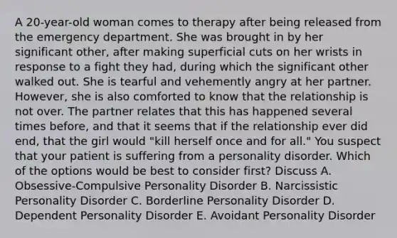 A 20-year-old woman comes to therapy after being released from the emergency department. She was brought in by her significant other, after making superficial cuts on her wrists in response to a fight they had, during which the significant other walked out. She is tearful and vehemently angry at her partner. However, she is also comforted to know that the relationship is not over. The partner relates that this has happened several times before, and that it seems that if the relationship ever did end, that the girl would "kill herself once and for all." You suspect that your patient is suffering from a personality disorder. Which of the options would be best to consider first? Discuss A. Obsessive-Compulsive Personality Disorder B. Narcissistic Personality Disorder C. Borderline Personality Disorder D. Dependent Personality Disorder E. Avoidant Personality Disorder