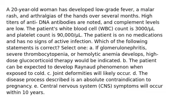 A 20-year-old woman has developed low-grade fever, a malar rash, and arthralgias of the hands over several months. High titers of anti- DNA antibodies are noted, and complement levels are low. The patient's white blood cell (WBC) count is 3000/μL and platelet count is 90,000/μL. The patient is on no medications and has no signs of active infection. Which of the following statements is correct? Select one: a. If glomerulonephritis, severe thrombocytopenia, or hemolytic anemia develops, high-dose glucocorticoid therapy would be indicated. b. The patient can be expected to develop Raynaud phenomenon when exposed to cold. c. Joint deformities will likely occur. d. The disease process described is an absolute contraindication to pregnancy. e. Central nervous system (CNS) symptoms will occur within 10 years.