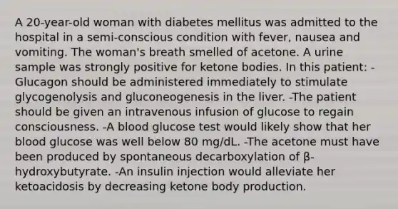 A 20-year-old woman with diabetes mellitus was admitted to the hospital in a semi-conscious condition with fever, nausea and vomiting. The woman's breath smelled of acetone. A urine sample was strongly positive for ketone bodies. In this patient: -Glucagon should be administered immediately to stimulate glycogenolysis and gluconeogenesis in the liver. -The patient should be given an intravenous infusion of glucose to regain consciousness. -A blood glucose test would likely show that her blood glucose was well below 80 mg/dL. -The acetone must have been produced by spontaneous decarboxylation of β-hydroxybutyrate. -An insulin injection would alleviate her ketoacidosis by decreasing ketone body production.