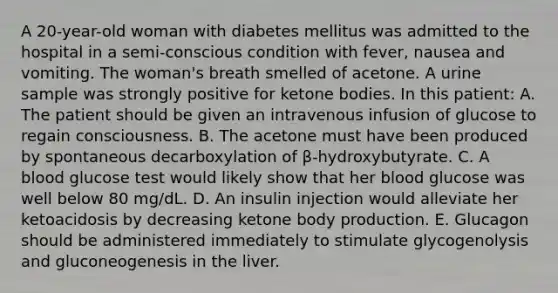 A 20-year-old woman with diabetes mellitus was admitted to the hospital in a semi-conscious condition with fever, nausea and vomiting. The woman's breath smelled of acetone. A urine sample was strongly positive for ketone bodies. In this patient: A. The patient should be given an intravenous infusion of glucose to regain consciousness. B. The acetone must have been produced by spontaneous decarboxylation of β-hydroxybutyrate. C. A blood glucose test would likely show that her blood glucose was well below 80 mg/dL. D. An insulin injection would alleviate her ketoacidosis by decreasing ketone body production. E. Glucagon should be administered immediately to stimulate glycogenolysis and gluconeogenesis in the liver.