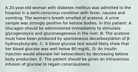 A 20-year-old woman with diabetes mellitus was admitted to the hospital in a semi-conscious condition with fever, nausea and vomiting. The woman's breath smelled of acetone. A urine sample was strongly positive for ketone bodies. In this patient: A: Glucagon should be administered immediately to stimulate glycogenolysis and gluconeogenesis in the liver. B: The acetone must have been produced by spontaneous decarboxylation of β-hydroxybutyrate. C: A blood glucose test would likely show that her blood glucose was well below 80 mg/dL. D: An insulin injection would alleviate her ketoacidosis by decreasing ketone body production. E: The patient should be given an intravenous infusion of glucose to regain consciousness.