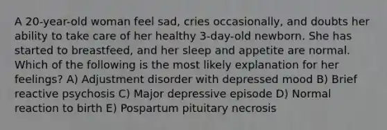 A 20-year-old woman feel sad, cries occasionally, and doubts her ability to take care of her healthy 3-day-old newborn. She has started to breastfeed, and her sleep and appetite are normal. Which of the following is the most likely explanation for her feelings? A) Adjustment disorder with depressed mood B) Brief reactive psychosis C) Major depressive episode D) Normal reaction to birth E) Pospartum pituitary necrosis