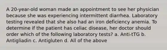 A 20-year-old woman made an appointment to see her physician because she was experiencing intermittent diarrhea. Laboratory testing revealed that she also had an iron deficiency anemia. To determine if the patient has celiac disease, her doctor should order which of the following laboratory tests? a. Anti-tTG b. Antigliadin c. Antigluten d. All of the above