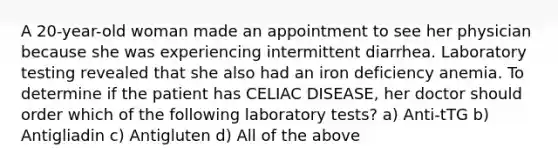 A 20-year-old woman made an appointment to see her physician because she was experiencing intermittent diarrhea. Laboratory testing revealed that she also had an iron deficiency anemia. To determine if the patient has CELIAC DISEASE, her doctor should order which of the following laboratory tests? a) Anti-tTG b) Antigliadin c) Antigluten d) All of the above