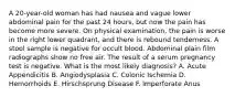 A 20-year-old woman has had nausea and vague lower abdominal pain for the past 24 hours, but now the pain has become more severe. On physical examination, the pain is worse in the right lower quadrant, and there is rebound tenderness. A stool sample is negative for occult blood. Abdominal plain film radiographs show no free air. The result of a serum pregnancy test is negative. What is the most likely diagnosis? A. Acute Appendicitis B. Angiodysplasia C. Colonic Ischemia D. Hemorrhoids E. Hirschsprung Disease F. Imperforate Anus