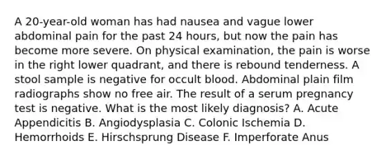 A 20-year-old woman has had nausea and vague lower abdominal pain for the past 24 hours, but now the pain has become more severe. On physical examination, the pain is worse in the right lower quadrant, and there is rebound tenderness. A stool sample is negative for occult blood. Abdominal plain film radiographs show no free air. The result of a serum pregnancy test is negative. What is the most likely diagnosis? A. Acute Appendicitis B. Angiodysplasia C. Colonic Ischemia D. Hemorrhoids E. Hirschsprung Disease F. Imperforate Anus