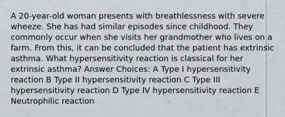 A 20-year-old woman presents with breathlessness with severe wheeze. She has had similar episodes since childhood. They commonly occur when she visits her grandmother who lives on a farm. From this, it can be concluded that the patient has extrinsic asthma. What hypersensitivity reaction is classical for her extrinsic asthma? Answer Choices: A Type I hypersensitivity reaction B Type II hypersensitivity reaction C Type III hypersensitivity reaction D Type IV hypersensitivity reaction E Neutrophilic reaction