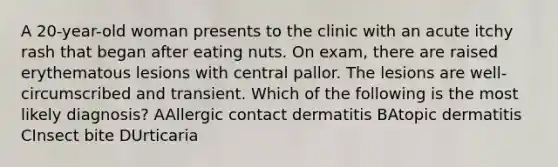 A 20-year-old woman presents to the clinic with an acute itchy rash that began after eating nuts. On exam, there are raised erythematous lesions with central pallor. The lesions are well-circumscribed and transient. Which of the following is the most likely diagnosis? AAllergic contact dermatitis BAtopic dermatitis CInsect bite DUrticaria