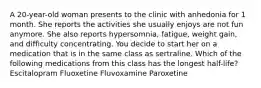 A 20-year-old woman presents to the clinic with anhedonia for 1 month. She reports the activities she usually enjoys are not fun anymore. She also reports hypersomnia, fatigue, weight gain, and difficulty concentrating. You decide to start her on a medication that is in the same class as sertraline. Which of the following medications from this class has the longest half-life? Escitalopram Fluoxetine Fluvoxamine Paroxetine