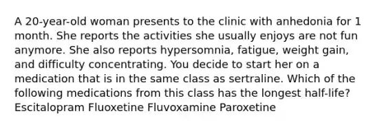 A 20-year-old woman presents to the clinic with anhedonia for 1 month. She reports the activities she usually enjoys are not fun anymore. She also reports hypersomnia, fatigue, weight gain, and difficulty concentrating. You decide to start her on a medication that is in the same class as sertraline. Which of the following medications from this class has the longest half-life? Escitalopram Fluoxetine Fluvoxamine Paroxetine