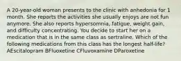 A 20-year-old woman presents to the clinic with anhedonia for 1 month. She reports the activities she usually enjoys are not fun anymore. She also reports hypersomnia, fatigue, weight gain, and difficulty concentrating. You decide to start her on a medication that is in the same class as sertraline. Which of the following medications from this class has the longest half-life? AEscitalopram BFluoxetine CFluvoxamine DParoxetine