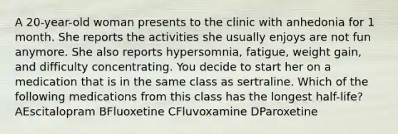 A 20-year-old woman presents to the clinic with anhedonia for 1 month. She reports the activities she usually enjoys are not fun anymore. She also reports hypersomnia, fatigue, weight gain, and difficulty concentrating. You decide to start her on a medication that is in the same class as sertraline. Which of the following medications from this class has the longest half-life? AEscitalopram BFluoxetine CFluvoxamine DParoxetine