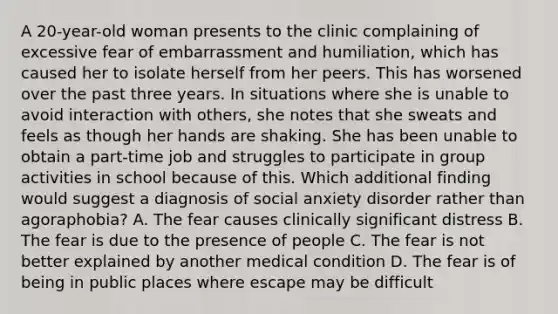 A 20-year-old woman presents to the clinic complaining of excessive fear of embarrassment and humiliation, which has caused her to isolate herself from her peers. This has worsened over the past three years. In situations where she is unable to avoid interaction with others, she notes that she sweats and feels as though her hands are shaking. She has been unable to obtain a part-time job and struggles to participate in group activities in school because of this. Which additional finding would suggest a diagnosis of social anxiety disorder rather than agoraphobia? A. The fear causes clinically significant distress B. The fear is due to the presence of people C. The fear is not better explained by another medical condition D. The fear is of being in public places where escape may be difficult