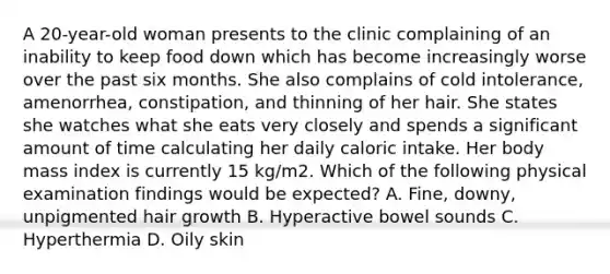 A 20-year-old woman presents to the clinic complaining of an inability to keep food down which has become increasingly worse over the past six months. She also complains of cold intolerance, amenorrhea, constipation, and thinning of her hair. She states she watches what she eats very closely and spends a significant amount of time calculating her daily caloric intake. Her body mass index is currently 15 kg/m2. Which of the following physical examination findings would be expected? A. Fine, downy, unpigmented hair growth B. Hyperactive bowel sounds C. Hyperthermia D. Oily skin