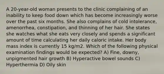 A 20-year-old woman presents to the clinic complaining of an inability to keep food down which has become increasingly worse over the past six months. She also complains of cold intolerance, amenorrhea, constipation, and thinning of her hair. She states she watches what she eats very closely and spends a significant amount of time calculating her daily caloric intake. Her body mass index is currently 15 kg/m2. Which of the following physical examination findings would be expected? A) Fine, downy, unpigmented hair growth B) Hyperactive bowel sounds C) Hyperthermia D) Oily skin