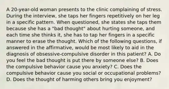 A 20-year-old woman presents to the clinic complaining of stress. During the interview, she taps her fingers repetitively on her leg in a specific pattern. When questioned, she states she taps them because she has a "bad thought" about hurting someone, and each time she thinks it, she has to tap her fingers in a specific manner to erase the thought. Which of the following questions, if answered in the affirmative, would be most likely to aid in the diagnosis of obsessive-compulsive disorder in this patient? A. Do you feel the bad thought is put there by someone else? B. Does the compulsive behavior cause you anxiety? C. Does the compulsive behavior cause you social or occupational problems? D. Does the thought of harming others bring you enjoyment?