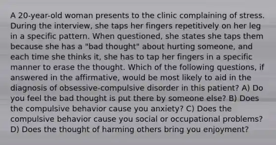 A 20-year-old woman presents to the clinic complaining of stress. During the interview, she taps her fingers repetitively on her leg in a specific pattern. When questioned, she states she taps them because she has a "bad thought" about hurting someone, and each time she thinks it, she has to tap her fingers in a specific manner to erase the thought. Which of the following questions, if answered in the affirmative, would be most likely to aid in the diagnosis of obsessive-compulsive disorder in this patient? A) Do you feel the bad thought is put there by someone else? B) Does the compulsive behavior cause you anxiety? C) Does the compulsive behavior cause you social or occupational problems? D) Does the thought of harming others bring you enjoyment?