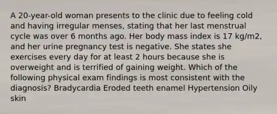 A 20-year-old woman presents to the clinic due to feeling cold and having irregular menses, stating that her last menstrual cycle was over 6 months ago. Her body mass index is 17 kg/m2, and her urine pregnancy test is negative. She states she exercises every day for at least 2 hours because she is overweight and is terrified of gaining weight. Which of the following physical exam findings is most consistent with the diagnosis? Bradycardia Eroded teeth enamel Hypertension Oily skin