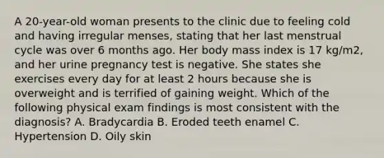 A 20-year-old woman presents to the clinic due to feeling cold and having irregular menses, stating that her last menstrual cycle was over 6 months ago. Her body mass index is 17 kg/m2, and her urine pregnancy test is negative. She states she exercises every day for at least 2 hours because she is overweight and is terrified of gaining weight. Which of the following physical exam findings is most consistent with the diagnosis? A. Bradycardia B. Eroded teeth enamel C. Hypertension D. Oily skin