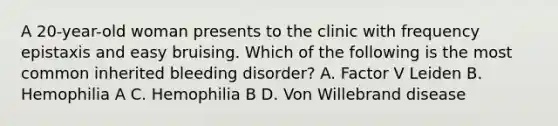 A 20-year-old woman presents to the clinic with frequency epistaxis and easy bruising. Which of the following is the most common inherited bleeding disorder? A. Factor V Leiden B. Hemophilia A C. Hemophilia B D. Von Willebrand disease