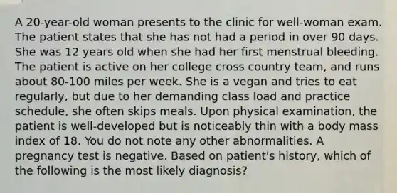 A 20-year-old woman presents to the clinic for well-woman exam. The patient states that she has not had a period in over 90 days. She was 12 years old when she had her first menstrual bleeding. The patient is active on her college cross country team, and runs about 80-100 miles per week. She is a vegan and tries to eat regularly, but due to her demanding class load and practice schedule, she often skips meals. Upon physical examination, the patient is well-developed but is noticeably thin with a body mass index of 18. You do not note any other abnormalities. A pregnancy test is negative. Based on patient's history, which of the following is the most likely diagnosis?