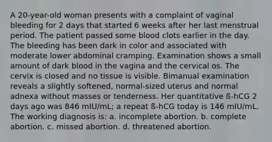 A 20-year-old woman presents with a complaint of vaginal bleeding for 2 days that started 6 weeks after her last menstrual period. The patient passed some blood clots earlier in the day. The bleeding has been dark in color and associated with moderate lower abdominal cramping. Examination shows a small amount of dark blood in the vagina and the cervical os. The cervix is closed and no tissue is visible. Bimanual examination reveals a slightly softened, normal-sized uterus and normal adnexa without masses or tenderness. Her quantitative ß-hCG 2 days ago was 846 mIU/mL; a repeat ß-hCG today is 146 mIU/mL. The working diagnosis is: a. incomplete abortion. b. complete abortion. c. missed abortion. d. threatened abortion.