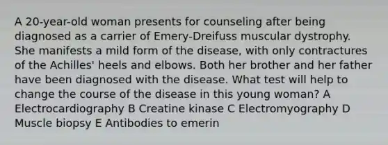 A 20-year-old woman presents for counseling after being diagnosed as a carrier of Emery-Dreifuss muscular dystrophy. She manifests a mild form of the disease, with only contractures of the Achilles' heels and elbows. Both her brother and her father have been diagnosed with the disease. What test will help to change the course of the disease in this young woman? A Electrocardiography B Creatine kinase C Electromyography D Muscle biopsy E Antibodies to emerin