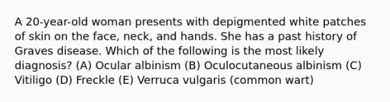 A 20-year-old woman presents with depigmented white patches of skin on the face, neck, and hands. She has a past history of Graves disease. Which of the following is the most likely diagnosis? (A) Ocular albinism (B) Oculocutaneous albinism (C) Vitiligo (D) Freckle (E) Verruca vulgaris (common wart)