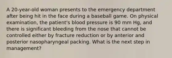 A 20-year-old woman presents to the emergency department after being hit in the face during a baseball game. On physical examination, the patient's blood pressure is 90 mm Hg, and there is significant bleeding from the nose that cannot be controlled either by fracture reduction or by anterior and posterior nasopharyngeal packing. What is the next step in management?