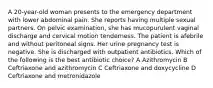 A 20-year-old woman presents to the emergency department with lower abdominal pain. She reports having multiple sexual partners. On pelvic examination, she has mucopurulent vaginal discharge and cervical motion tenderness. The patient is afebrile and without peritoneal signs. Her urine pregnancy test is negative. She is discharged with outpatient antibiotics. Which of the following is the best antibiotic choice? A Azithromycin B Ceftriaxone and azithromycin C Ceftriaxone and doxycycline D Ceftriaxone and metronidazole