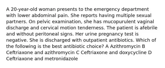 A 20-year-old woman presents to the emergency department with lower abdominal pain. She reports having multiple sexual partners. On pelvic examination, she has mucopurulent vaginal discharge and cervical motion tenderness. The patient is afebrile and without peritoneal signs. Her urine pregnancy test is negative. She is discharged with outpatient antibiotics. Which of the following is the best antibiotic choice? A Azithromycin B Ceftriaxone and azithromycin C Ceftriaxone and doxycycline D Ceftriaxone and metronidazole