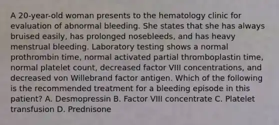 A 20-year-old woman presents to the hematology clinic for evaluation of abnormal bleeding. She states that she has always bruised easily, has prolonged nosebleeds, and has heavy menstrual bleeding. Laboratory testing shows a normal prothrombin time, normal activated partial thromboplastin time, normal platelet count, decreased factor VIII concentrations, and decreased von Willebrand factor antigen. Which of the following is the recommended treatment for a bleeding episode in this patient? A. Desmopressin B. Factor VIII concentrate C. Platelet transfusion D. Prednisone